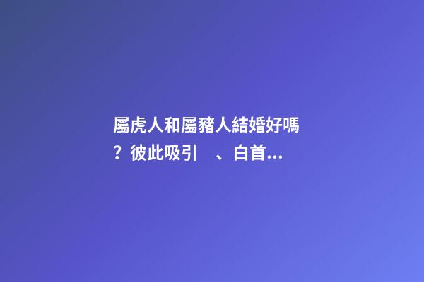 屬虎人和屬豬人結婚好嗎？彼此吸引、白首偕老